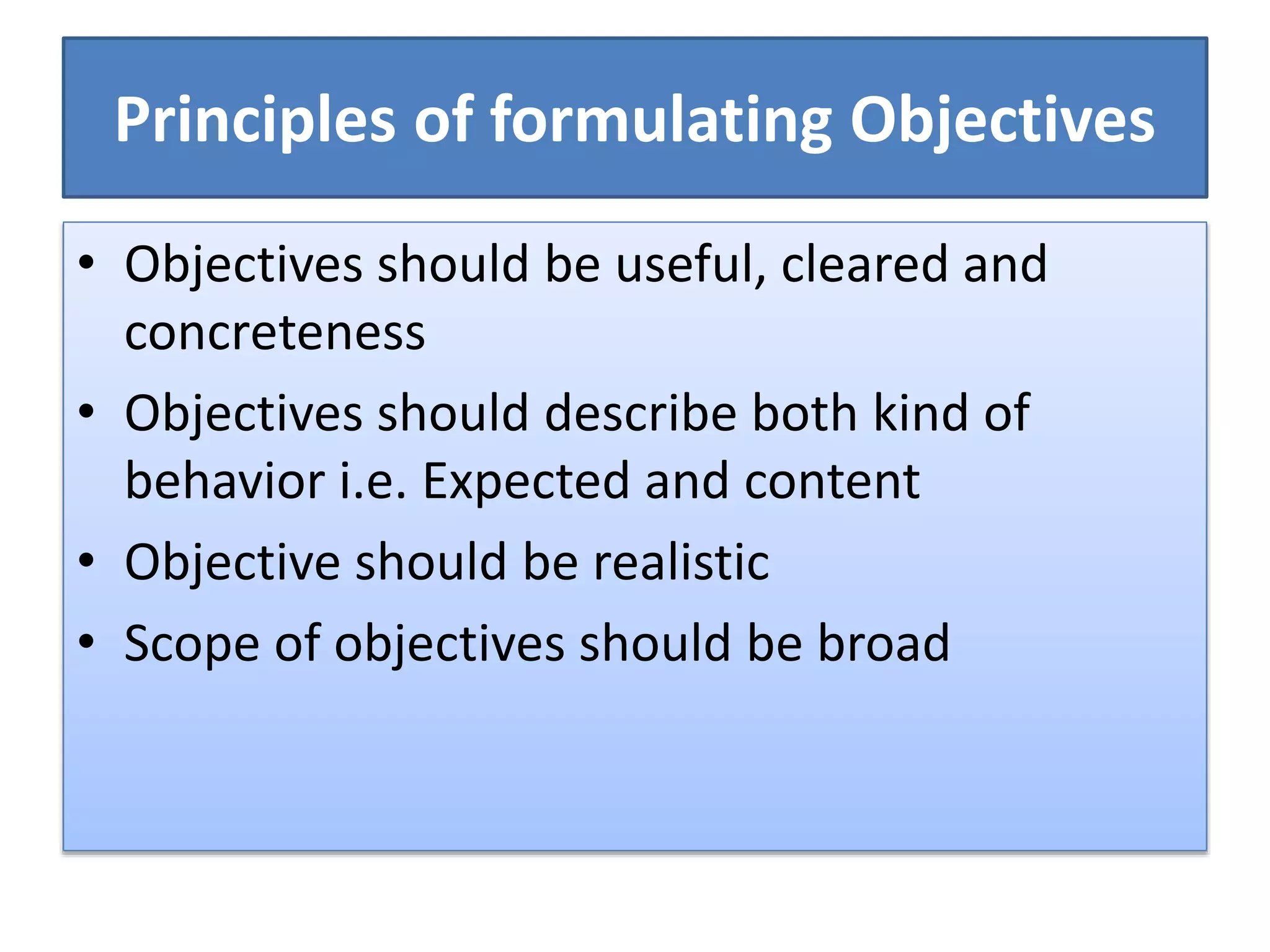 Principles of formulating Objectives
• Objectives should be useful, cleared and
concreteness
• Objectives should describe both kind of
behavior i.e. Expected and content
• Objective should be realistic
• Scope of objectives should be broad
 