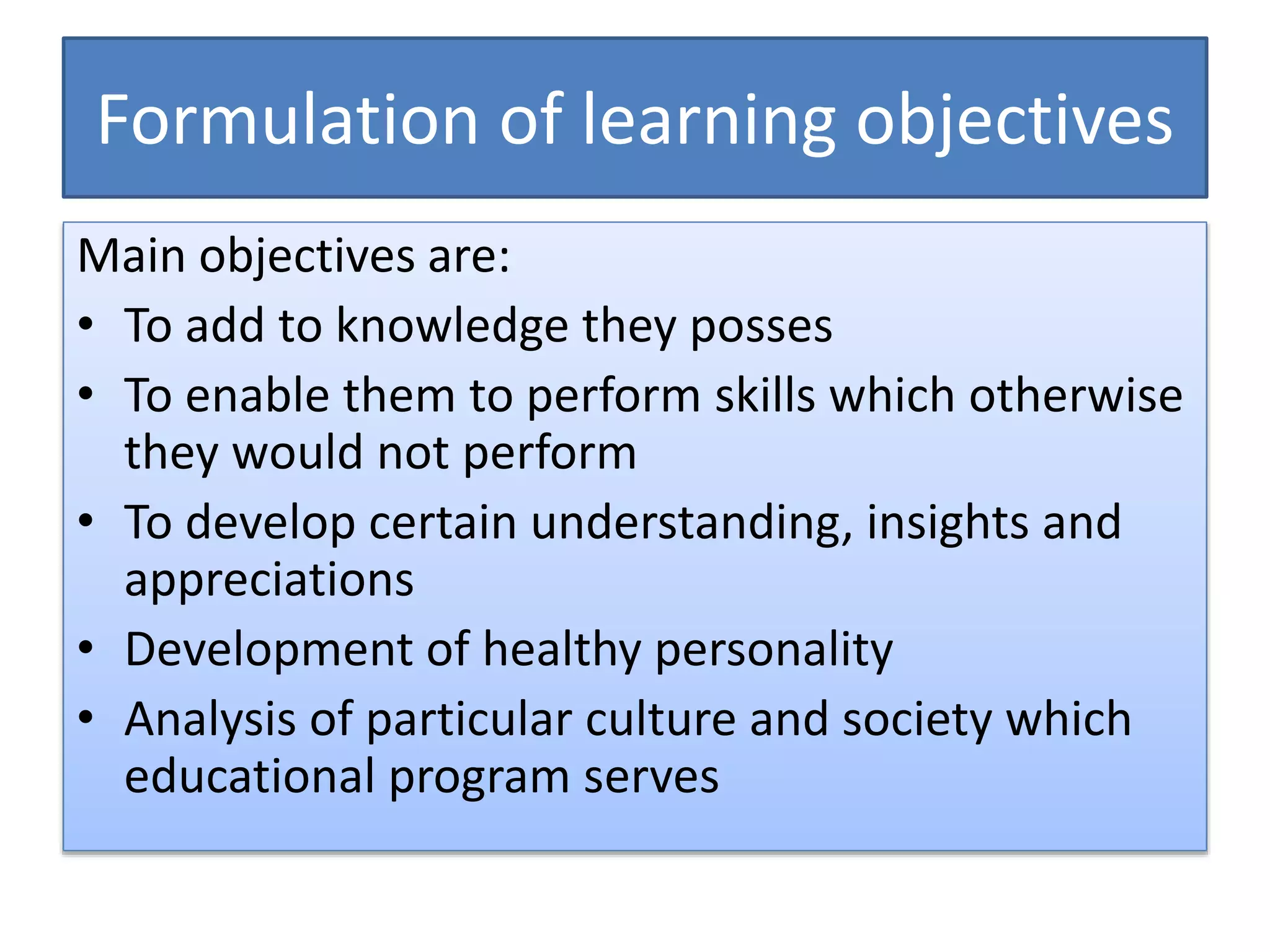 Formulation of learning objectives
Main objectives are:
• To add to knowledge they posses
• To enable them to perform skills which otherwise
they would not perform
• To develop certain understanding, insights and
appreciations
• Development of healthy personality
• Analysis of particular culture and society which
educational program serves
 