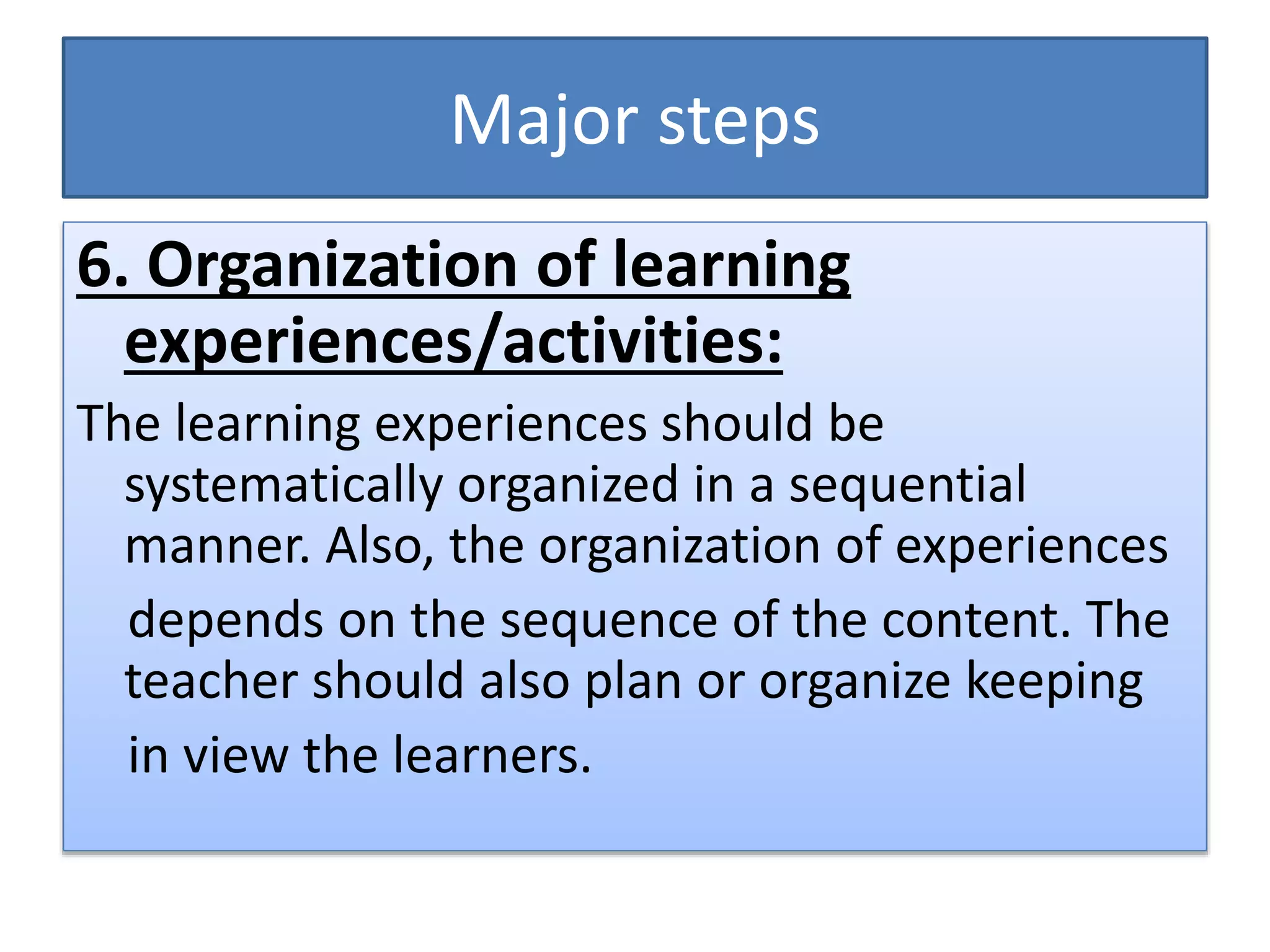 Major steps
6. Organization of learning
experiences/activities:
The learning experiences should be
systematically organized in a sequential
manner. Also, the organization of experiences
depends on the sequence of the content. The
teacher should also plan or organize keeping
in view the learners.
 
