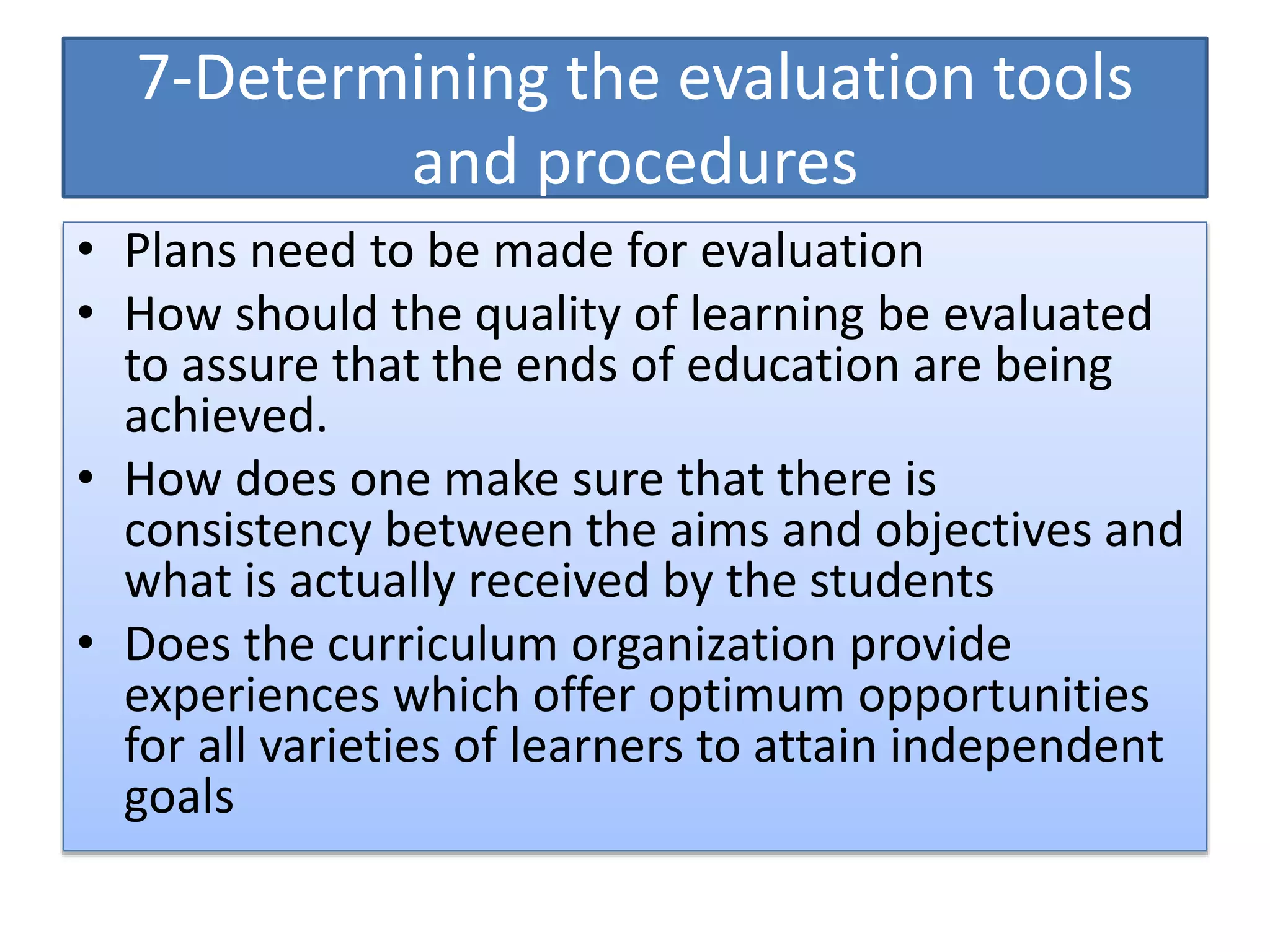 7-Determining the evaluation tools
and procedures
• Plans need to be made for evaluation
• How should the quality of learning be evaluated
to assure that the ends of education are being
achieved.
• How does one make sure that there is
consistency between the aims and objectives and
what is actually received by the students
• Does the curriculum organization provide
experiences which offer optimum opportunities
for all varieties of learners to attain independent
goals
 