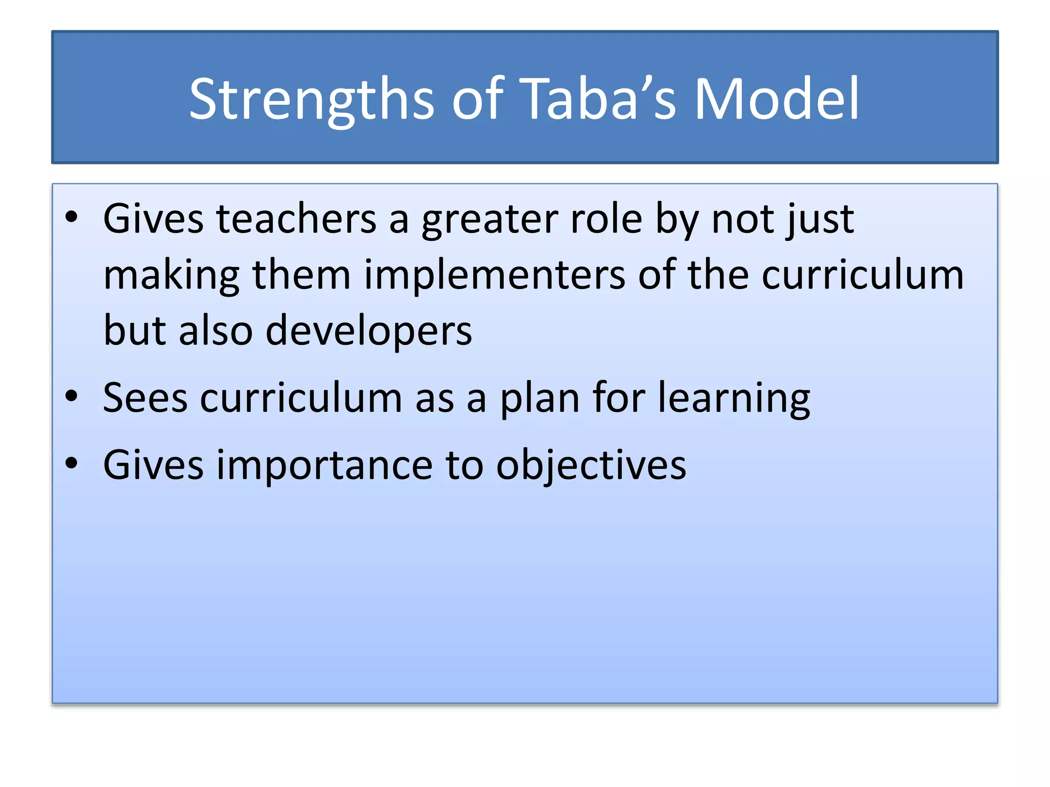 Strengths of Taba’s Model
• Gives teachers a greater role by not just
making them implementers of the curriculum
but also developers
• Sees curriculum as a plan for learning
• Gives importance to objectives
 