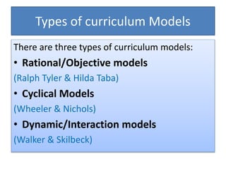 Types of curriculum Models
There are three types of curriculum models:
• Rational/Objective models
(Ralph Tyler & Hilda Taba)
• Cyclical Models
(Wheeler & Nichols)
• Dynamic/Interaction models
(Walker & Skilbeck)
 
