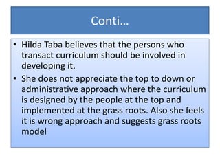 Conti…
• Hilda Taba believes that the persons who
transact curriculum should be involved in
developing it.
• She does not appreciate the top to down or
administrative approach where the curriculum
is designed by the people at the top and
implemented at the grass roots. Also she feels
it is wrong approach and suggests grass roots
model
 