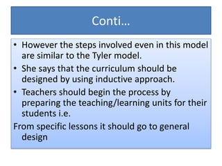 Conti…
• However the steps involved even in this model
are similar to the Tyler model.
• She says that the curriculum should be
designed by using inductive approach.
• Teachers should begin the process by
preparing the teaching/learning units for their
students i.e.
From specific lessons it should go to general
design
 