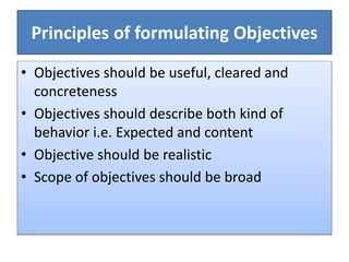 Principles of formulating Objectives
• Objectives should be useful, cleared and
concreteness
• Objectives should describe both kind of
behavior i.e. Expected and content
• Objective should be realistic
• Scope of objectives should be broad
 