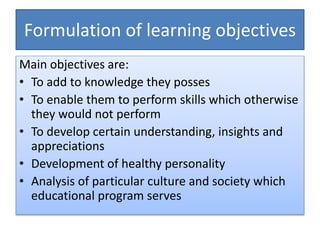 Formulation of learning objectives
Main objectives are:
• To add to knowledge they posses
• To enable them to perform skills which otherwise
they would not perform
• To develop certain understanding, insights and
appreciations
• Development of healthy personality
• Analysis of particular culture and society which
educational program serves
 