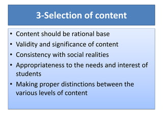 3-Selection of content
• Content should be rational base
• Validity and significance of content
• Consistency with social realities
• Appropriateness to the needs and interest of
students
• Making proper distinctions between the
various levels of content
 
