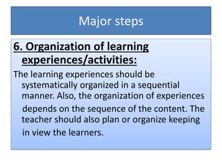 Major steps
6. Organization of learning
experiences/activities:
The learning experiences should be
systematically organized in a sequential
manner. Also, the organization of experiences
depends on the sequence of the content. The
teacher should also plan or organize keeping
in view the learners.
 
