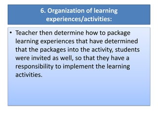 6. Organization of learning
experiences/activities:
• Teacher then determine how to package
learning experiences that have determined
that the packages into the activity, students
were invited as well, so that they have a
responsibility to implement the learning
activities.
 
