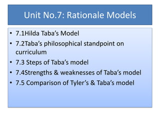 Unit No.7: Rationale Models
• 7.1Hilda Taba’s Model
• 7.2Taba’s philosophical standpoint on
curriculum
• 7.3 Steps of Taba’s model
• 7.4Strengths & weaknesses of Taba’s model
• 7.5 Comparison of Tyler’s & Taba’s model
 