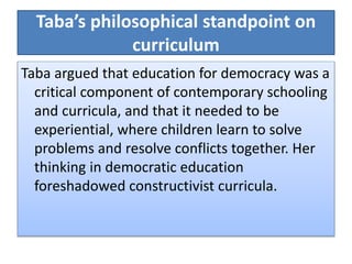 Taba’s philosophical standpoint on
curriculum
Taba argued that education for democracy was a
critical component of contemporary schooling
and curricula, and that it needed to be
experiential, where children learn to solve
problems and resolve conflicts together. Her
thinking in democratic education
foreshadowed constructivist curricula.
 