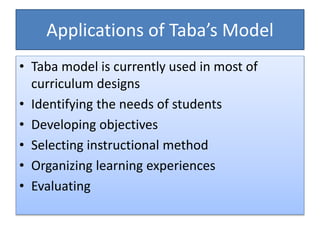 Applications of Taba’s Model
• Taba model is currently used in most of
curriculum designs
• Identifying the needs of students
• Developing objectives
• Selecting instructional method
• Organizing learning experiences
• Evaluating
 