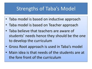 Strengths of Taba’s Model
• Taba model is based on inductive approach
• Taba model is based on Teacher approach
• Taba believe that teachers are aware of
students’ needs hence they should be the one
to develop the curriculum
• Gross Root approach is used in Taba’s model
• Main idea is that needs of the students are at
the fore front of the curriculum
 