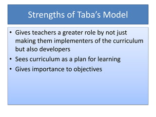 Strengths of Taba’s Model
• Gives teachers a greater role by not just
making them implementers of the curriculum
but also developers
• Sees curriculum as a plan for learning
• Gives importance to objectives
 
