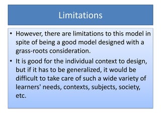 Limitations
• However, there are limitations to this model in
spite of being a good model designed with a
grass-roots consideration.
• It is good for the individual context to design,
but if it has to be generalized, it would be
difficult to take care of such a wide variety of
learners' needs, contexts, subjects, society,
etc.
 