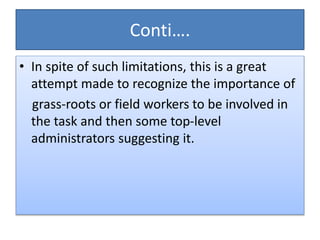 Conti….
• In spite of such limitations, this is a great
attempt made to recognize the importance of
grass-roots or field workers to be involved in
the task and then some top-level
administrators suggesting it.
 
