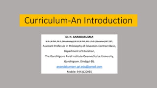 Curriculum-An Introduction
Dr. N. ANANDAKUMAR
M.Sc.,M.Phil.,Ph.D.,(Microbiology),M.Ed.,M.Phil.,M.A.,Ph.D.,(Education),NET.,SET.,
Assistant Professor in Philosophy of Education-Contract Basis,
Department of Education,
The Gandhigram Rural Institute-Deemed to be University,
Gandhigram. Dindigul-Dt.
anandakumarn.gri.edu@gmail.com
Mobile: 9443120955
 