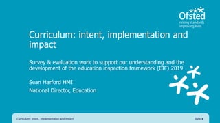 Curriculum: intent, implementation and
impact
Survey & evaluation work to support our understanding and the
development of the education inspection framework (EIF) 2019
Sean Harford HMI
National Director, Education
Curriculum: intent, implementation and impact Slide 1
 