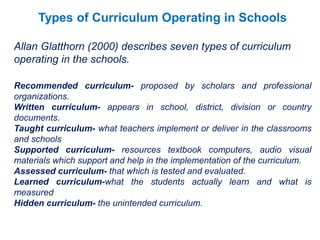 Types of Curriculum Operating in Schools
Allan Glatthorn (2000) describes seven types of curriculum
operating in the schools.
Recommended curriculum- proposed by scholars and professional
organizations.
Written curriculum- appears in school, district, division or country
documents.
Taught curriculum- what teachers implement or deliver in the classrooms
and schools
Supported curriculum- resources textbook computers, audio visual
materials which support and help in the implementation of the curriculum.
Assessed curriculum- that which is tested and evaluated.
Learned curriculum-what the students actually learn and what is
measured
Hidden curriculum- the unintended curriculum.
 