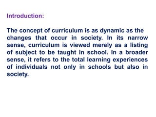 Introduction:
The concept of curriculum is as dynamic as the
changes that occur in society. In its narrow
sense, curriculum is viewed merely as a listing
of subject to be taught in school. In a broader
sense, it refers to the total learning experiences
of individuals not only in schools but also in
society.
 