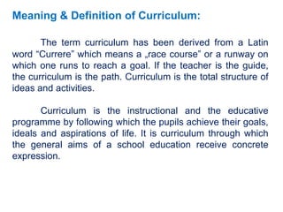 Meaning & Definition of Curriculum:
The term curriculum has been derived from a Latin
word “Currere” which means a „race course‟ or a runway on
which one runs to reach a goal. If the teacher is the guide,
the curriculum is the path. Curriculum is the total structure of
ideas and activities.
Curriculum is the instructional and the educative
programme by following which the pupils achieve their goals,
ideals and aspirations of life. It is curriculum through which
the general aims of a school education receive concrete
expression.
 