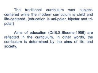 The traditional curriculum was subject-
centered while the modern curriculum is child and
life-centered. (education is uni-polar, bipolar and tri-
polar)
Aims of education (Dr.B.S.Blooms-1956) are
reflected in the curriculum. In other words, the
curriculum is determined by the aims of life and
society.
 