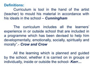 Definitions:
Curriculum is tool in the hand of the artist
(teacher) to mould his material in accordance with
his ideals in the school – Cunningham
The curriculum includes all the learners’
experience in or outside school that are included in
a programme which has been devised to help him
developmentally, emotionally, socially, spiritually and
morally”.- Crow and Crow
All the learning which is planned and guided
by the school, whether it is carried on in groups or
individually, inside or outside the school- Kerr…
 