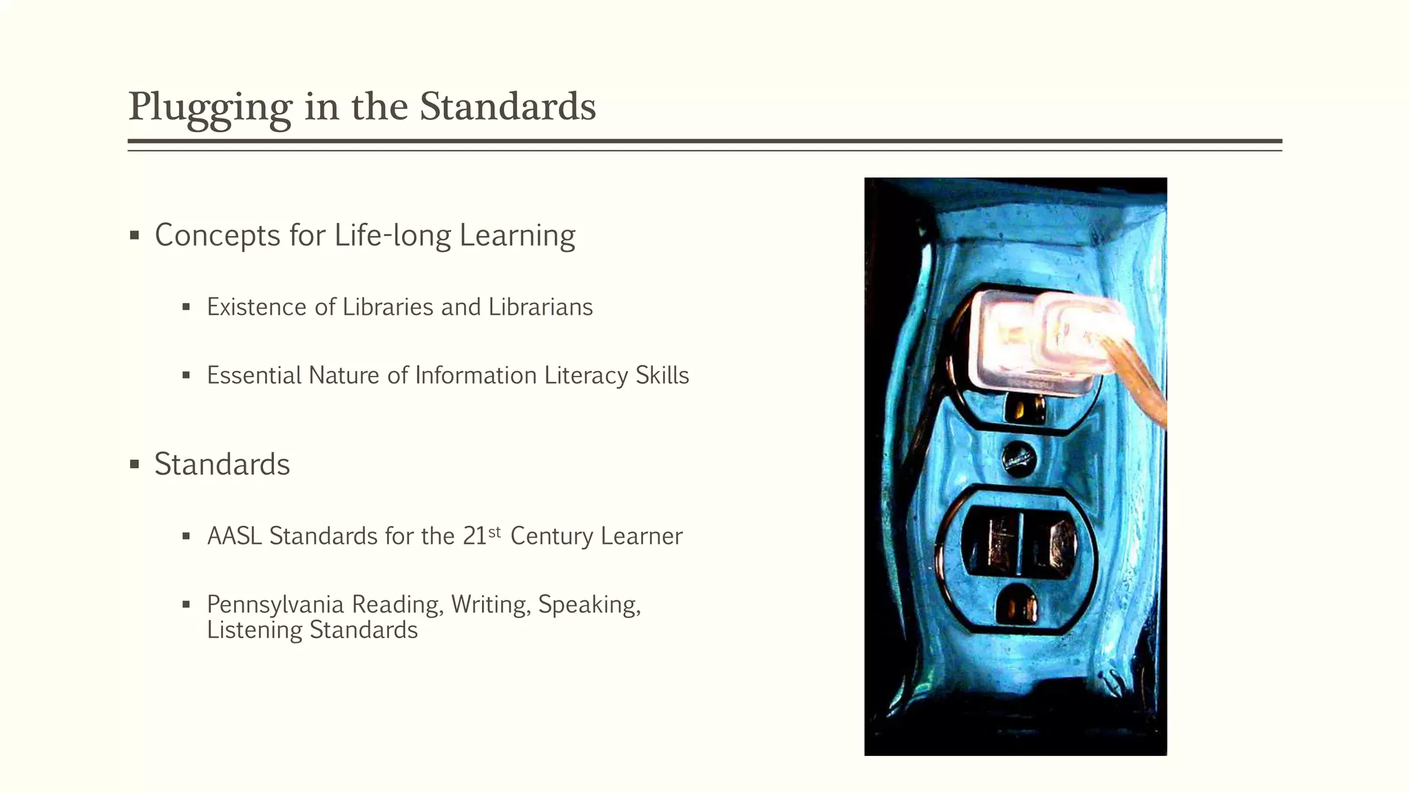 Plugging in the Standards
 Concepts for Life-long Learning
 Existence of Libraries and Librarians
 Essential Nature of Information Literacy Skills
 Standards
 AASL Standards for the 21st Century Learner
 Pennsylvania Reading, Writing, Speaking,
Listening Standards
 