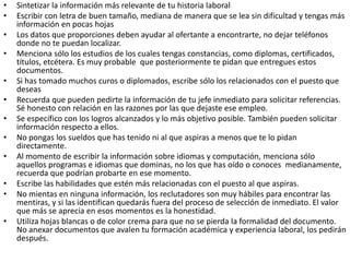 •   Sintetizar la información más relevante de tu historia laboral
•   Escribir con letra de buen tamaño, mediana de manera que se lea sin dificultad y tengas más
    información en pocas hojas
•   Los datos que proporciones deben ayudar al ofertante a encontrarte, no dejar teléfonos
    donde no te puedan localizar.
•   Menciona sólo los estudios de los cuales tengas constancias, como diplomas, certificados,
    títulos, etcétera. Es muy probable que posteriormente te pidan que entregues estos
    documentos.
•   Si has tomado muchos curos o diplomados, escribe sólo los relacionados con el puesto que
    deseas
•   Recuerda que pueden pedirte la información de tu jefe inmediato para solicitar referencias.
    Sé honesto con relación en las razones por las que dejaste ese empleo.
•   Se específico con los logros alcanzados y lo más objetivo posible. También pueden solicitar
    información respecto a ellos.
•   No pongas los sueldos que has tenido ni al que aspiras a menos que te lo pidan
    directamente.
•   Al momento de escribir la información sobre idiomas y computación, menciona sólo
    aquellos programas e idiomas que dominas, no los que has oído o conoces medianamente,
    recuerda que podrían probarte en ese momento.
•   Escribe las habilidades que estén más relacionadas con el puesto al que aspiras.
•   No mientas en ninguna información, los reclutadores son muy hábiles para encontrar las
    mentiras, y si las identifican quedarás fuera del proceso de selección de inmediato. El valor
    que más se aprecia en esos momentos es la honestidad.
•   Utiliza hojas blancas o de color crema para que no se pierda la formalidad del documento.
    No anexar documentos que avalen tu formación académica y experiencia laboral, los pedirán
    después.
 