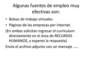 Algunas fuentes de empleo muy
             efectivas son:
• Bolsas de trabajo virtuales
• Páginas de las empresas por internet.
(En ambas solicitan ingresar el currículum
  directamente en el área de RECURSOS
  HUMANOS, y esperes la respuesta)
Envía el archivo adjunto con un mensaje ……
 
