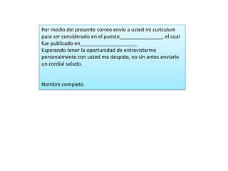 Por medio del presente correo envío a usted mi curículum
para ser considerado en el puesto_______________, el cual
fue publicado en____________________
Esperando tener la oportunidad de entrevistarme
personalmente con usted me despido, no sin antes enviarle
un cordial saludo.


Nombre completo
 