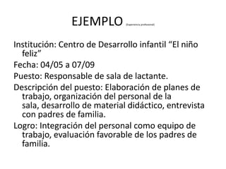 EJEMPLO        (Experiencia profesional)




Institución: Centro de Desarrollo infantil “El niño
  feliz”
Fecha: 04/05 a 07/09
Puesto: Responsable de sala de lactante.
Descripción del puesto: Elaboración de planes de
  trabajo, organización del personal de la
  sala, desarrollo de material didáctico, entrevista
  con padres de familia.
Logro: Integración del personal como equipo de
  trabajo, evaluación favorable de los padres de
  familia.
 