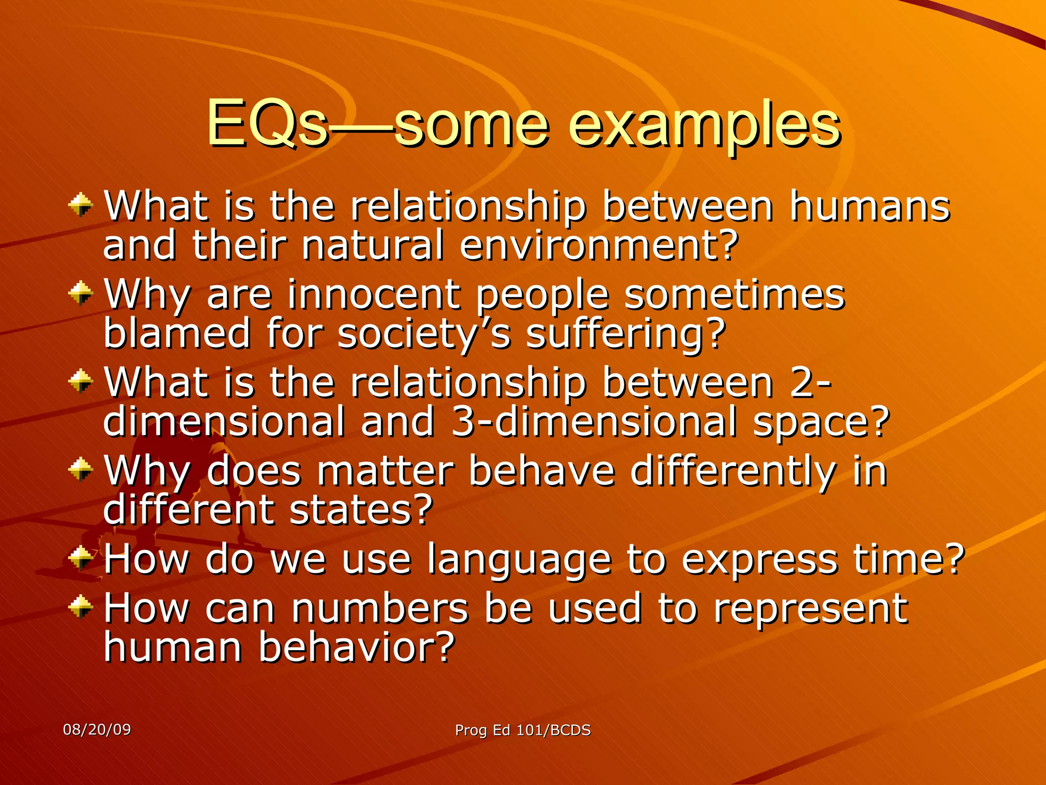 EQs—some examples What is the relationship between humans and their natural environment?  Why are innocent people sometimes blamed for society’s suffering? What is the relationship between 2-dimensional and 3-dimensional space?  Why does matter behave differently in different states? How do we use language to express time? How can numbers be used to represent human behavior? 