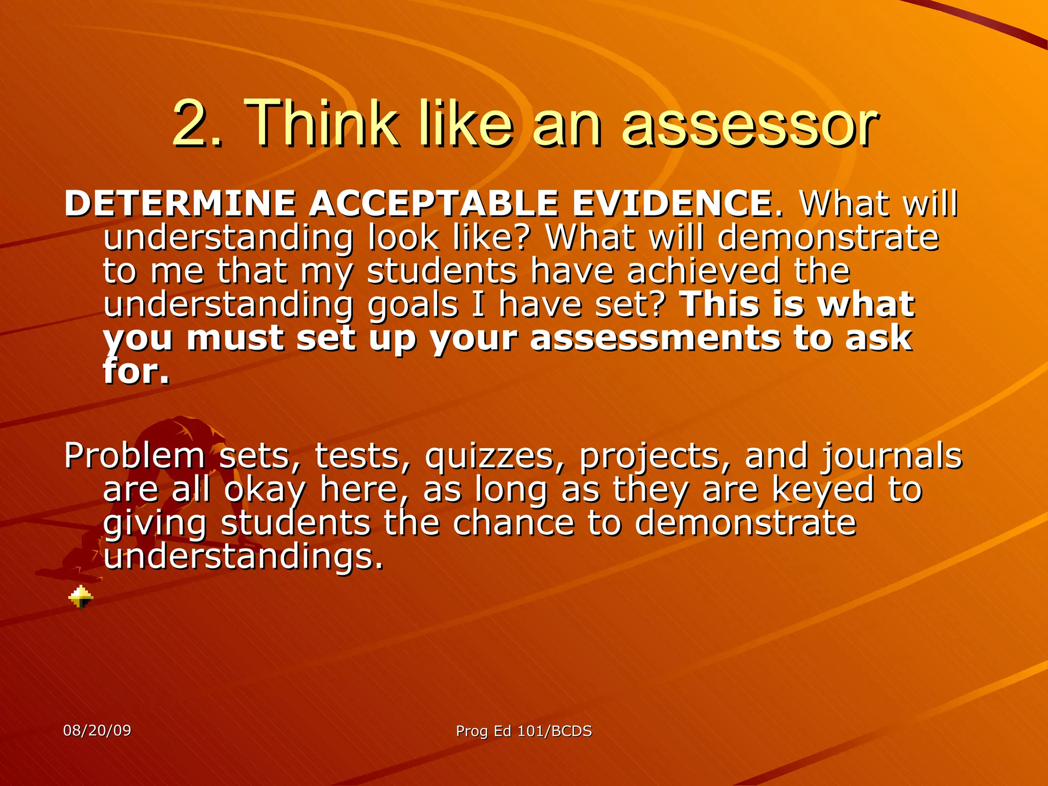 2. Think like an assessor DETERMINE ACCEPTABLE EVIDENCE . What will understanding look like? What will demonstrate to me that my students have achieved the understanding goals I have set?  This is what you must set up your assessments to ask for.   Problem sets, tests, quizzes, projects, and journals are all okay here, as long as they are keyed to giving students the chance to demonstrate understandings. 