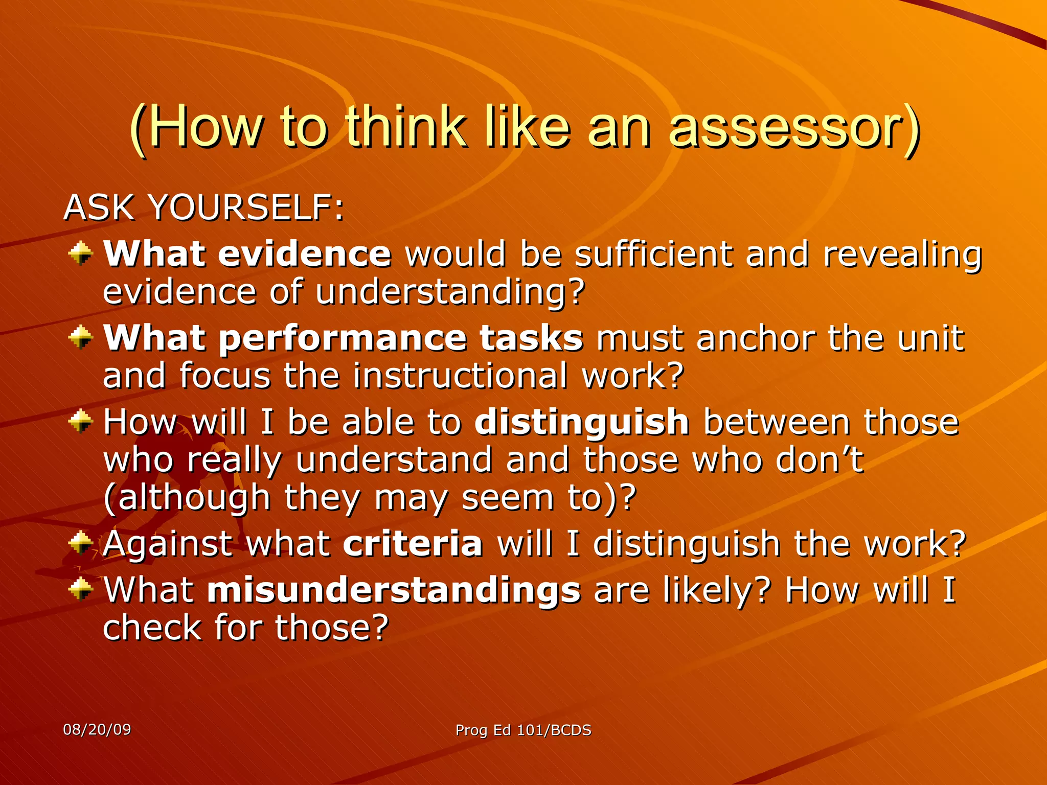 (How to think like an assessor) ASK YOURSELF: What evidence  would be sufficient and revealing evidence of understanding? What performance tasks  must anchor the unit and focus the instructional work? How will I be able to  distinguish  between those who really understand and those who don’t (although they may seem to)? Against what  criteria  will I distinguish the work? What  misunderstandings  are likely? How will I check for those? 