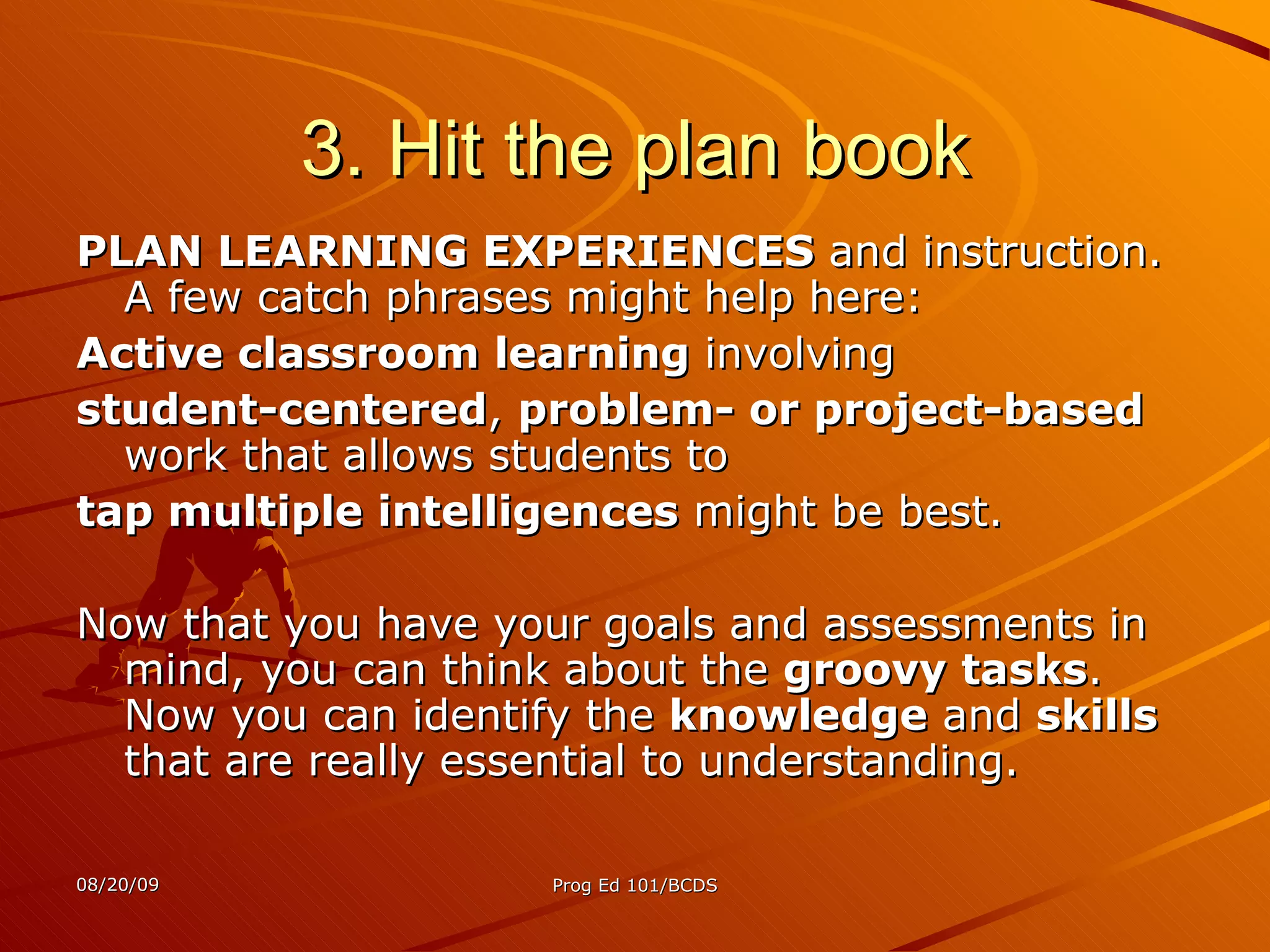 3. Hit the plan book PLAN LEARNING EXPERIENCES  and instruction. A few catch phrases might help here: Active classroom learning  involving student-centered ,  problem- or project-based  work that allows students to  tap multiple intelligences  might be best.  Now that you have your goals and assessments in mind, you can think about the  groovy tasks . Now you can identify the  knowledge  and  skills  that are really essential to understanding. 