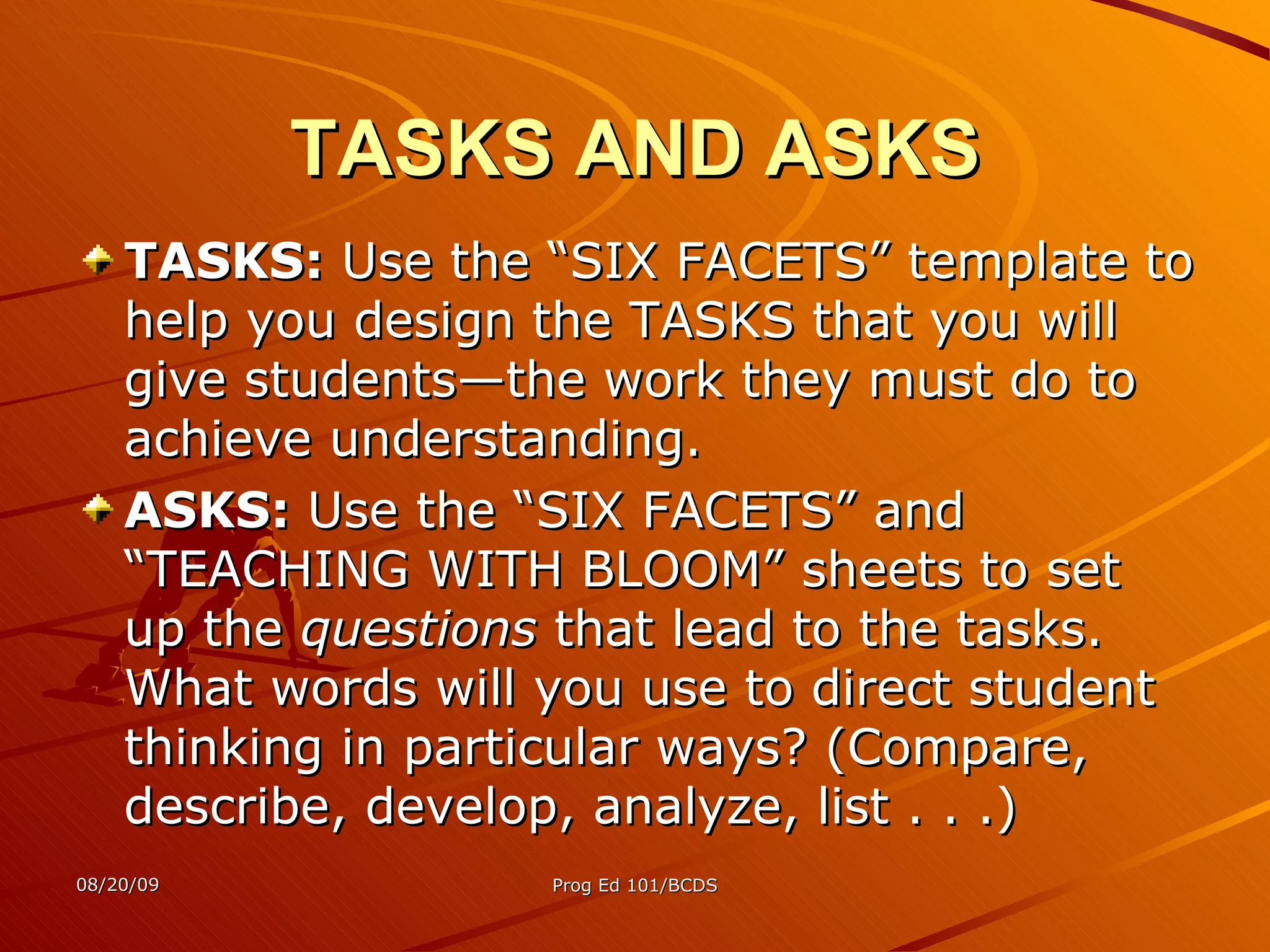 TASKS AND ASKS TASKS:  Use the “SIX FACETS” template to help you design the TASKS that you will give students—the work they must do to achieve understanding. ASKS:  Use the “SIX FACETS” and “TEACHING WITH BLOOM” sheets to set up the  questions  that lead to the tasks. What words will you use to direct student thinking in particular ways? (Compare, describe, develop, analyze, list . . .) 