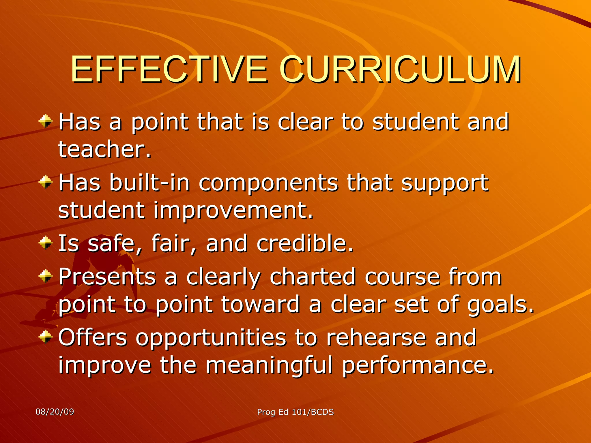 EFFECTIVE CURRICULUM Has a point that is clear to student and teacher. Has built-in components that support student improvement. Is safe, fair, and credible. Presents a clearly charted course from point to point toward a clear set of goals. Offers opportunities to rehearse and improve the meaningful performance. 