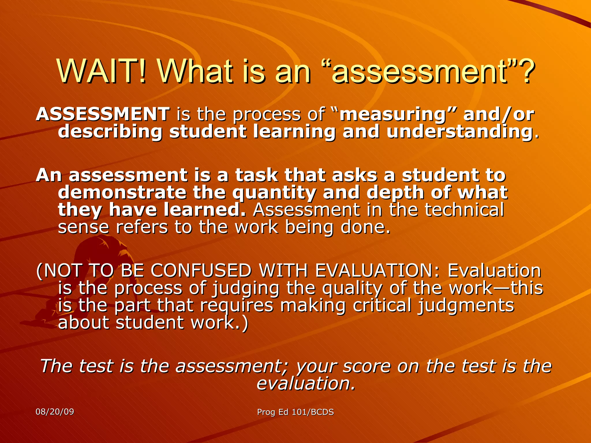 WAIT! What is an “assessment”? ASSESSMENT  is the process of “ measuring” and/or describing student learning and understanding .  An assessment is a task that asks a student to demonstrate the quantity and depth of what they have learned.  Assessment in the technical sense refers to the work being done.  (NOT TO BE CONFUSED WITH EVALUATION: Evaluation is the process of judging the quality of the work—this is the part that requires making critical judgments about student work.) The test is the assessment; your score on the test is the evaluation. 