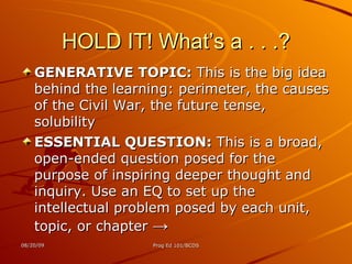 HOLD IT! What’s a . . .? GENERATIVE TOPIC:  This is the big idea behind the learning: perimeter, the causes of the Civil War, the future tense, solubility ESSENTIAL QUESTION:  This is a broad, open-ended question posed for the purpose of inspiring deeper thought and inquiry. Use an EQ to set up the intellectual problem posed by each unit, topic, or chapter  -> 