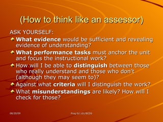 (How to think like an assessor) ASK YOURSELF: What evidence  would be sufficient and revealing evidence of understanding? What performance tasks  must anchor the unit and focus the instructional work? How will I be able to  distinguish  between those who really understand and those who don’t (although they may seem to)? Against what  criteria  will I distinguish the work? What  misunderstandings  are likely? How will I check for those? 