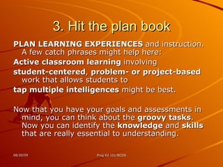 3. Hit the plan book PLAN LEARNING EXPERIENCES  and instruction. A few catch phrases might help here: Active classroom learning  involving student-centered ,  problem- or project-based  work that allows students to  tap multiple intelligences  might be best.  Now that you have your goals and assessments in mind, you can think about the  groovy tasks . Now you can identify the  knowledge  and  skills  that are really essential to understanding. 