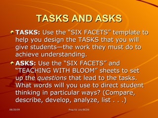 TASKS AND ASKS TASKS:  Use the “SIX FACETS” template to help you design the TASKS that you will give students—the work they must do to achieve understanding. ASKS:  Use the “SIX FACETS” and “TEACHING WITH BLOOM” sheets to set up the  questions  that lead to the tasks. What words will you use to direct student thinking in particular ways? (Compare, describe, develop, analyze, list . . .) 