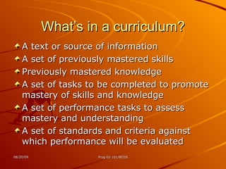 What’s in a curriculum? A text or source of information A set of previously mastered skills Previously mastered knowledge A set of tasks to be completed to promote mastery of skills and knowledge A set of performance tasks to assess mastery and understanding A set of standards and criteria against which performance will be evaluated 