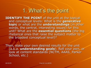 1. What’s the point IDENTIFY THE POINT  of the unit at the topical and conceptual levels: What is the  generative topic  or what are the  understandings  (in other words, the central, interesting issues) for this unit? What are the  essential questions  (the big rhetorical ones that raise the subject matter to the broadest conceptual level)? Then, state your own desired results for the unit (a.k.a.  understanding goals ). Roll your own, or look at content standards (NCTM, AAAS, Parker School, etc.) 