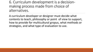 6. Curriculum development is a decision-
making process made from choice of
alternatives.
A curriculum developer or designer must decide what
contents to teach, philosophy or point of view to support,
how to provide for multicultural gropus, what methods or
strategies, and what type of evaluation to use.
 