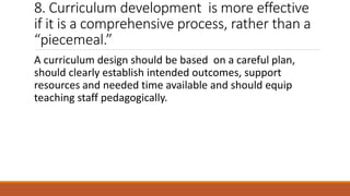 8. Curriculum development is more effective
if it is a comprehensive process, rather than a
“piecemeal.”
A curriculum design should be based on a careful plan,
should clearly establish intended outcomes, support
resources and needed time available and should equip
teaching staff pedagogically.
 