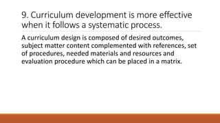 9. Curriculum development is more effective
when it follows a systematic process.
A curriculum design is composed of desired outcomes,
subject matter content complemented with references, set
of procedures, needed materials and resources and
evaluation procedure which can be placed in a matrix.
 