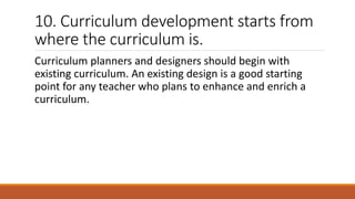 10. Curriculum development starts from
where the curriculum is.
Curriculum planners and designers should begin with
existing curriculum. An existing design is a good starting
point for any teacher who plans to enhance and enrich a
curriculum.
 