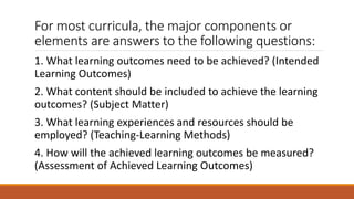 For most curricula, the major components or
elements are answers to the following questions:
1. What learning outcomes need to be achieved? (Intended
Learning Outcomes)
2. What content should be included to achieve the learning
outcomes? (Subject Matter)
3. What learning experiences and resources should be
employed? (Teaching-Learning Methods)
4. How will the achieved learning outcomes be measured?
(Assessment of Achieved Learning Outcomes)
 